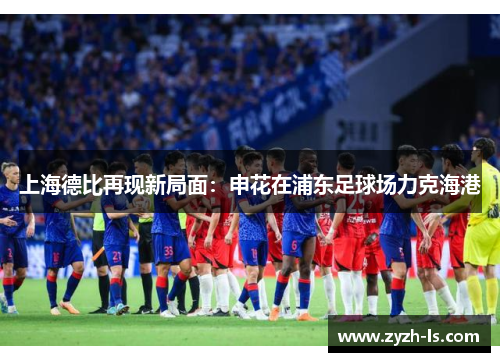 上海德比再现新局面：申花在浦东足球场力克海港